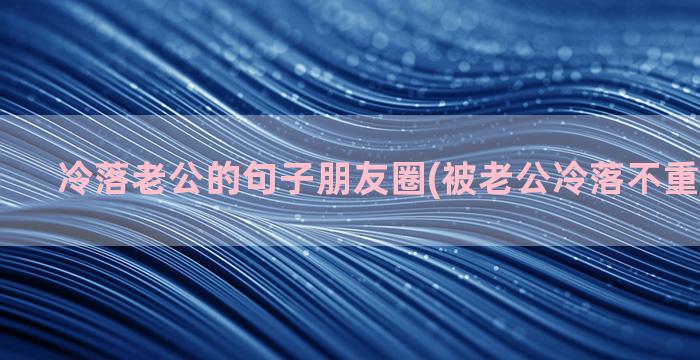 冷落老公的句子朋友圈(被老公冷落不重视的句子)