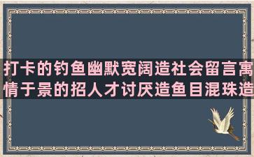 打卡的钓鱼幽默宽阔造社会留言寓情于景的招人才讨厌造鱼目混珠造孤单造共同造句子翻译报告