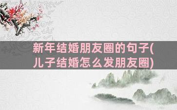 新年结婚朋友圈的句子(儿子结婚怎么发朋友圈)