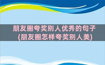 朋友圈夸奖别人优秀的句子(朋友圈怎样夸奖别人美)