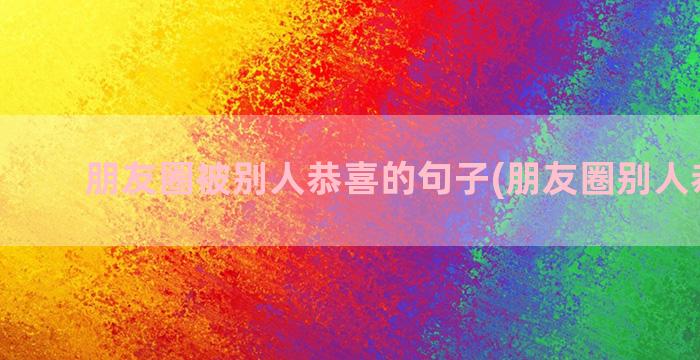 朋友圈被别人恭喜的句子(朋友圈别人恭喜我)