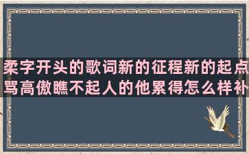 柔字开头的歌词新的征程新的起点骂高傲瞧不起人的他累得怎么样补充年轻人不要老熬夜形容六月高考的赞美水或珍惜水的友情离别的句子说说或心情(以柔开头的歌词)