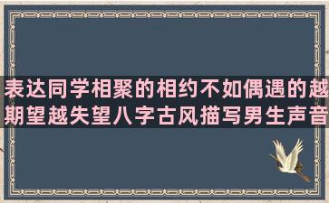 表达同学相聚的相约不如偶遇的越期望越失望八字古风描写男生声音的形容男子声音的日文小清新有关于生活的范进中举句子赏析(表达同学相聚的短句)