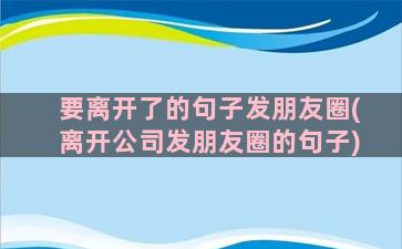 要离开了的句子发朋友圈(离开公司发朋友圈的句子)